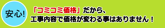 安心「コミコミ価格」だから、工事内容で価格が変わる事はありません!