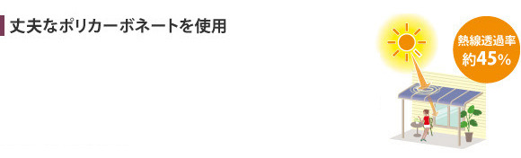 熱線遮断ポリカーボネートは、耐衝撃強度が高く、採光性を保ちながら、熱による屋根下温度の上昇を防ぎます。パネルの汚れが目立ちにくく、日差しが反射しにくい工夫を施しています。また、熱線をしっかりブロックするので、エアコンなどの冷房効率を高め、室内を快適に保ちます。